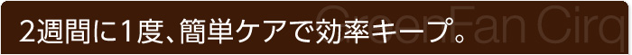 2週間に1度、簡単ケアで効率キープ。