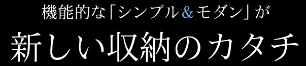 機能的な「シンプル＆モダン」が新しい収納のカタチ