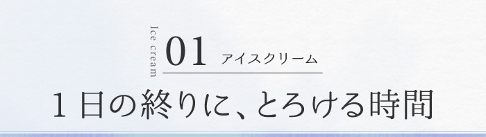 01 アイスクリーム 1日の終りに、とろける時間