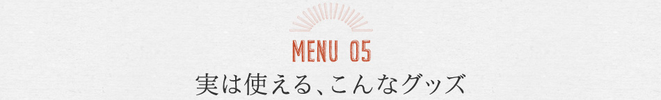 MENU05 実は使える、こんなグッズ